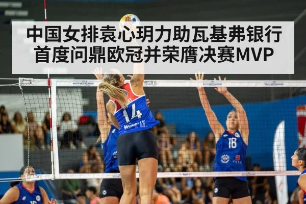 中国女排袁心玥力助瓦基弗银行首度问鼎欧冠并荣膺决赛MVP