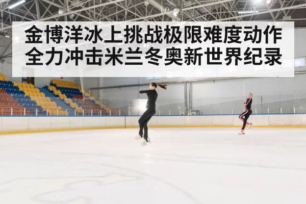 金博洋冰上挑战极限难度动作 全力冲击米兰冬奥新世界纪录