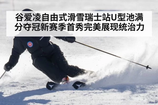 谷爱凌自由式滑雪瑞士站U型池满分夺冠新赛季首秀完美展现统治力