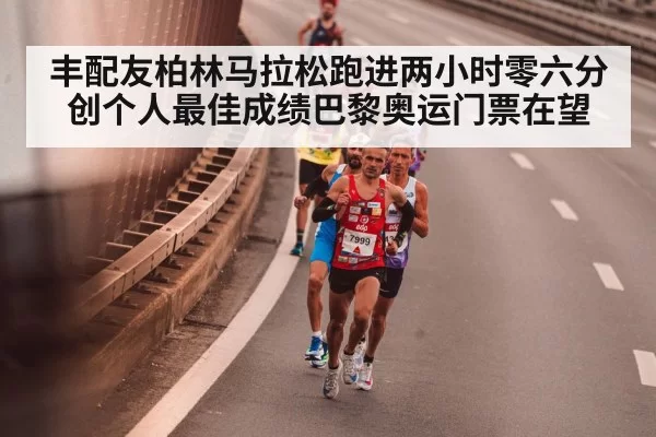丰配友柏林马拉松跑进两小时零六分创个人最佳成绩巴黎奥运门票在望
