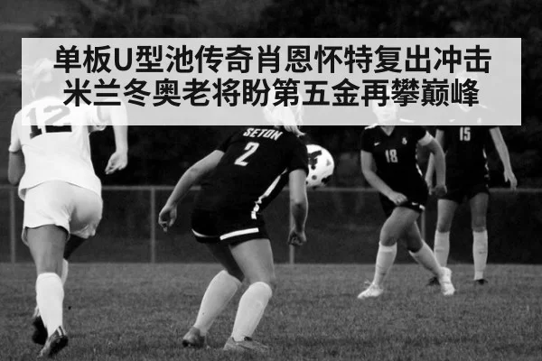 单板U型池传奇肖恩怀特复出冲击米兰冬奥老将盼第五金再攀巅峰