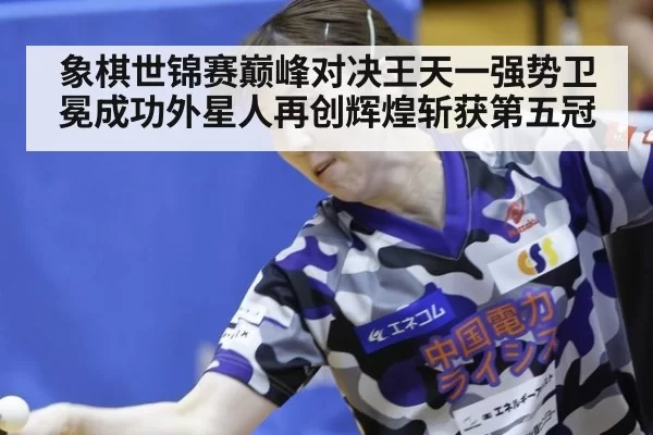 象棋世锦赛巅峰对决王天一强势卫冕成功外星人再创辉煌斩获第五冠
