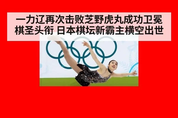 一力辽再次击败芝野虎丸成功卫冕棋圣头衔 日本棋坛新霸主横空出世
